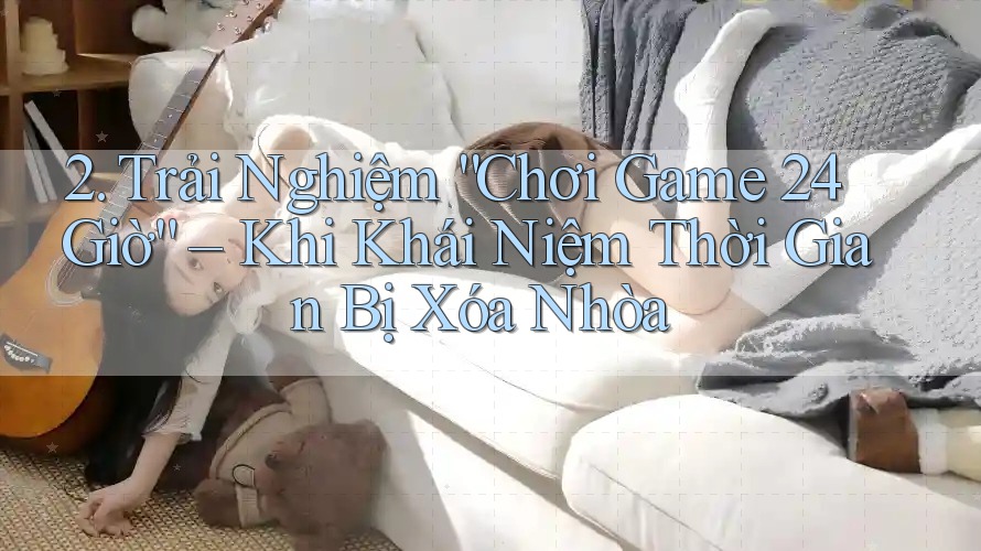 2. Trải Nghiệm “Chơi Game 24 Giờ” – Khi Khái Niệm Thời Gian Bị Xóa Nhòa