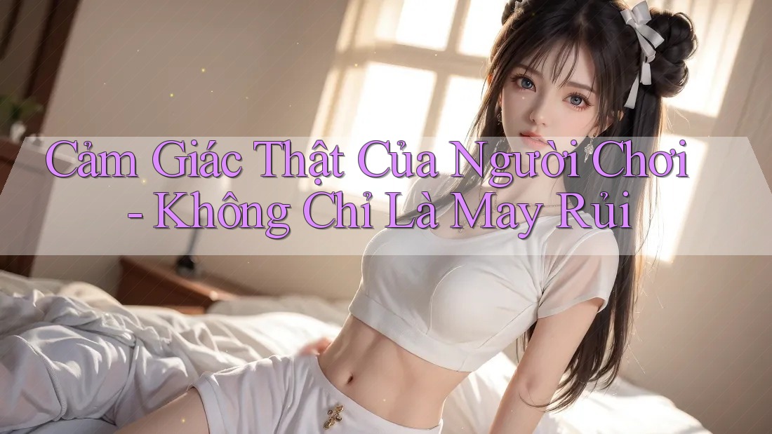 Cảm Giác Thật Của Người Chơi - Không Chỉ Là May Rủi