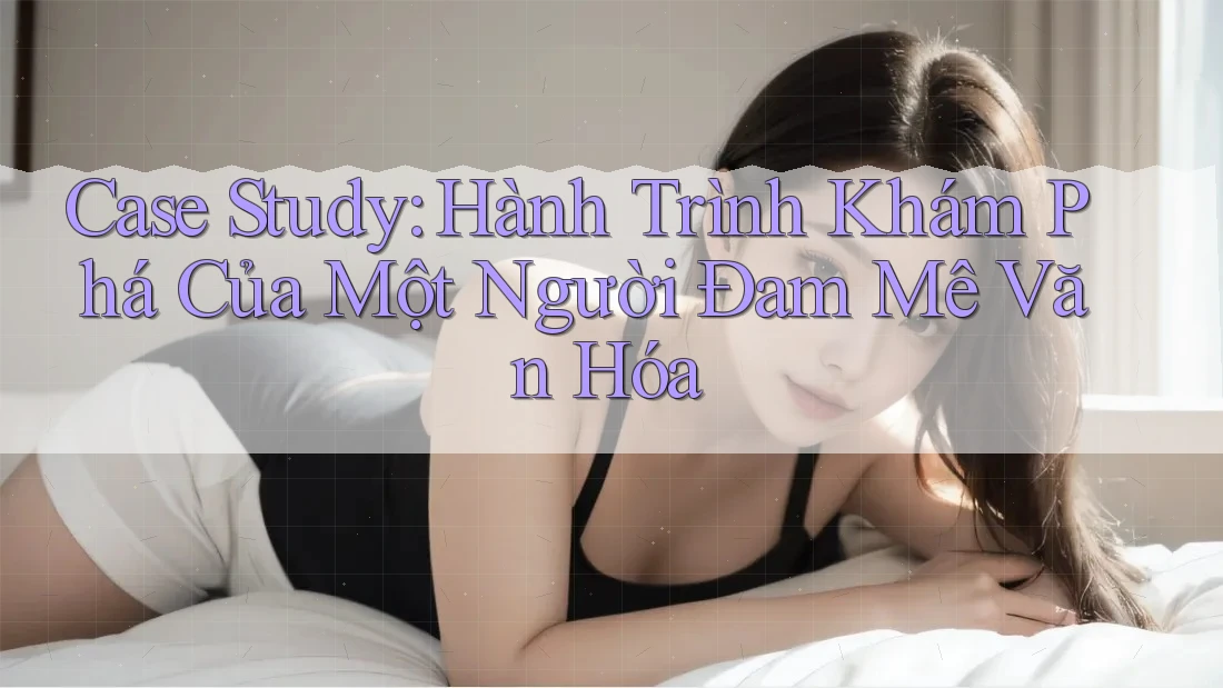 Case Study: Hành Trình Khám Phá Của Một Người Đam Mê Văn Hóa