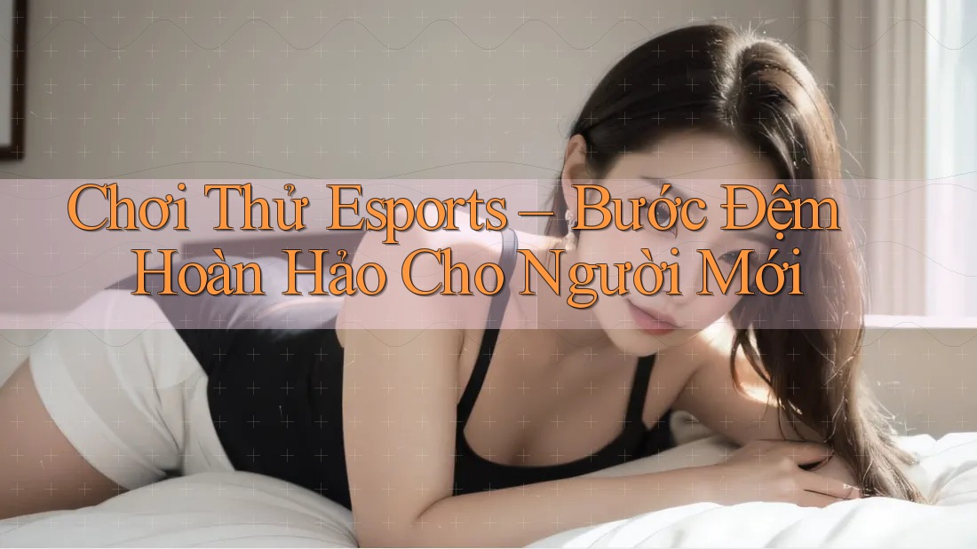 Chơi Thử Esports – Bước Đệm Hoàn Hảo Cho Người Mới