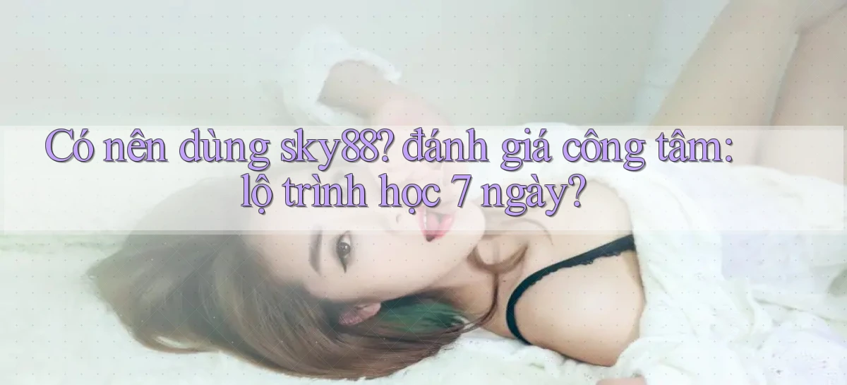 Có nên dùng sky88 đánh giá công tâm lộ trình học 7 ngày