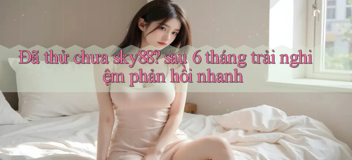 Đã thử chưa sky88 sau 6 tháng trải nghiệm phản hồi nhanh