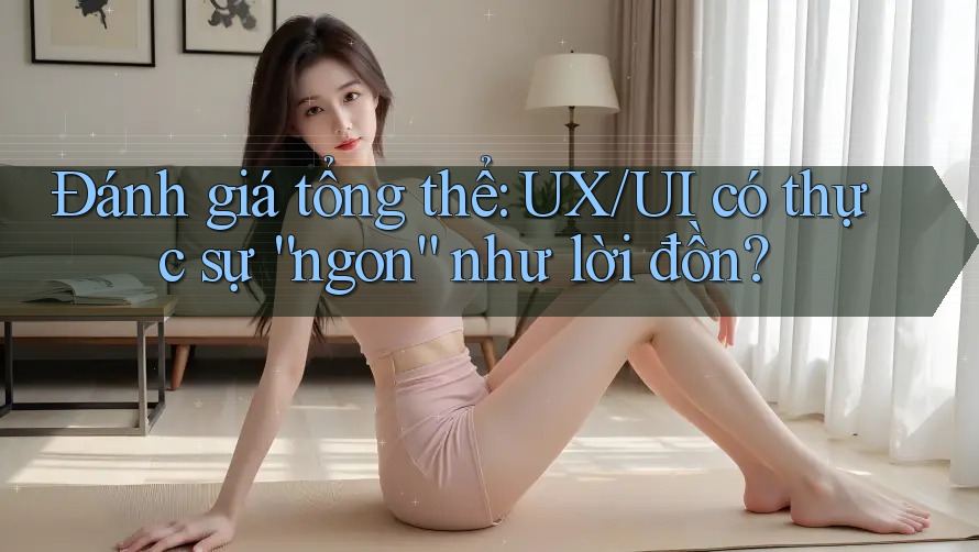 Đánh giá tổng thể: UX/UI có thực sự “ngon” như lời đồn?