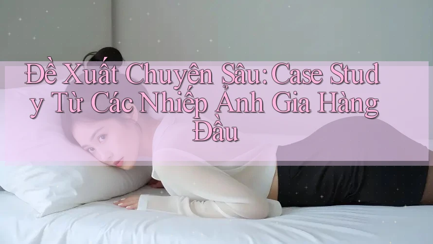 Đề Xuất Chuyên Sâu: Case Study Từ Các Nhiếp Ảnh Gia Hàng Đầu
