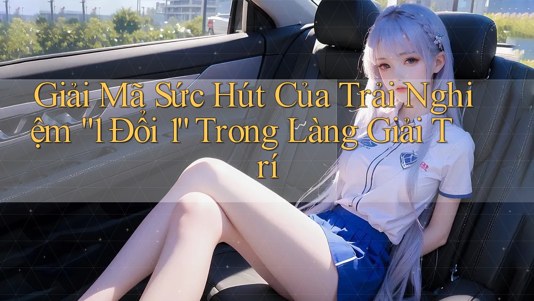 Giải Mã Sức Hút Của Trải Nghiệm “1 Đổi 1” Trong Làng Giải Trí