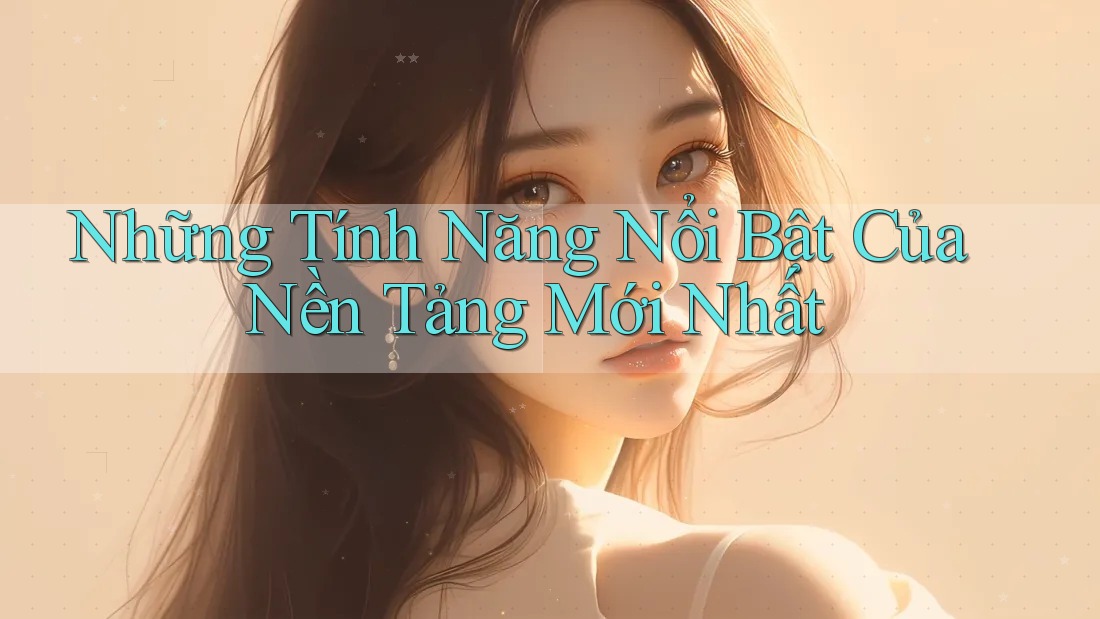 Những Tính Năng Nổi Bật Của Nền Tảng Mới Nhất