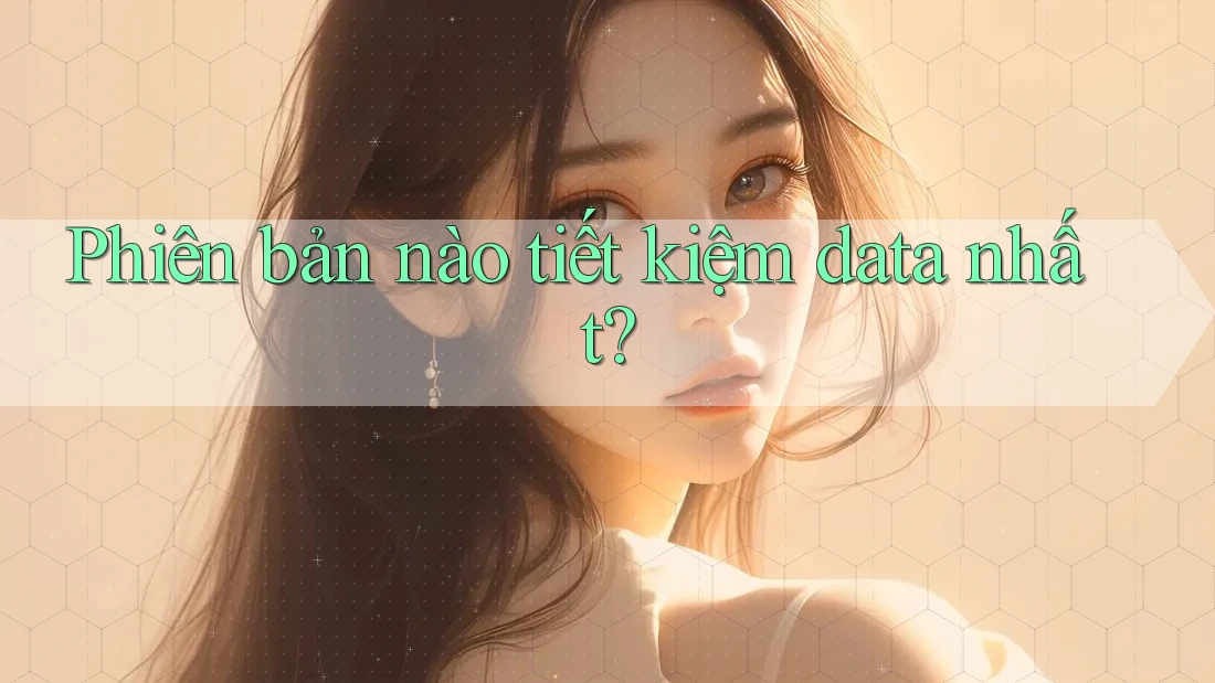 Phiên bản nào tiết kiệm data nhất?