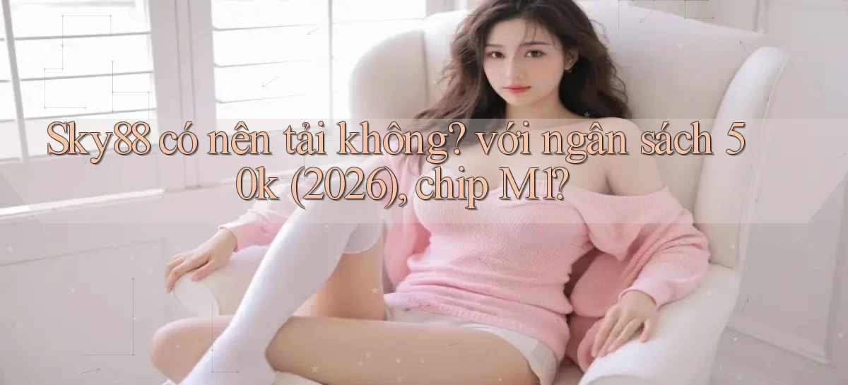 Sky88 có nên tải không với ngân sách 50k (2026), chip M1