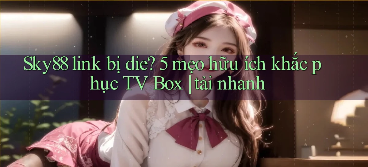 Sky88 link bị die 5 mẹo hữu ích khắc phục TV Box tải nhanh