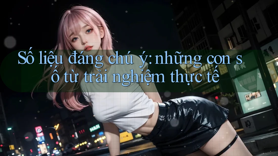 Số liệu đáng chú ý: những con số từ trải nghiệm thực tế