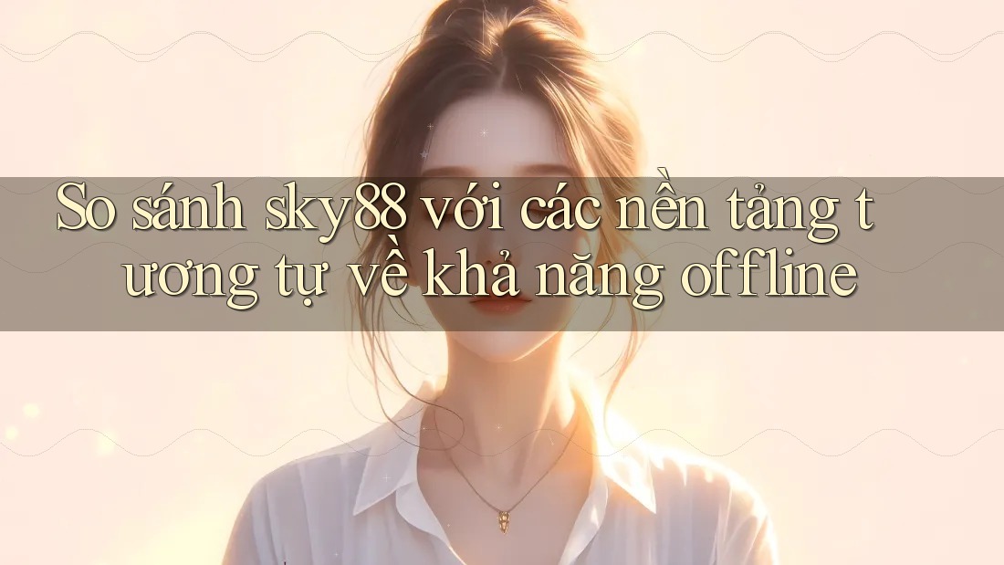 So sánh sky88 với các nền tảng tương tự về khả năng offline
