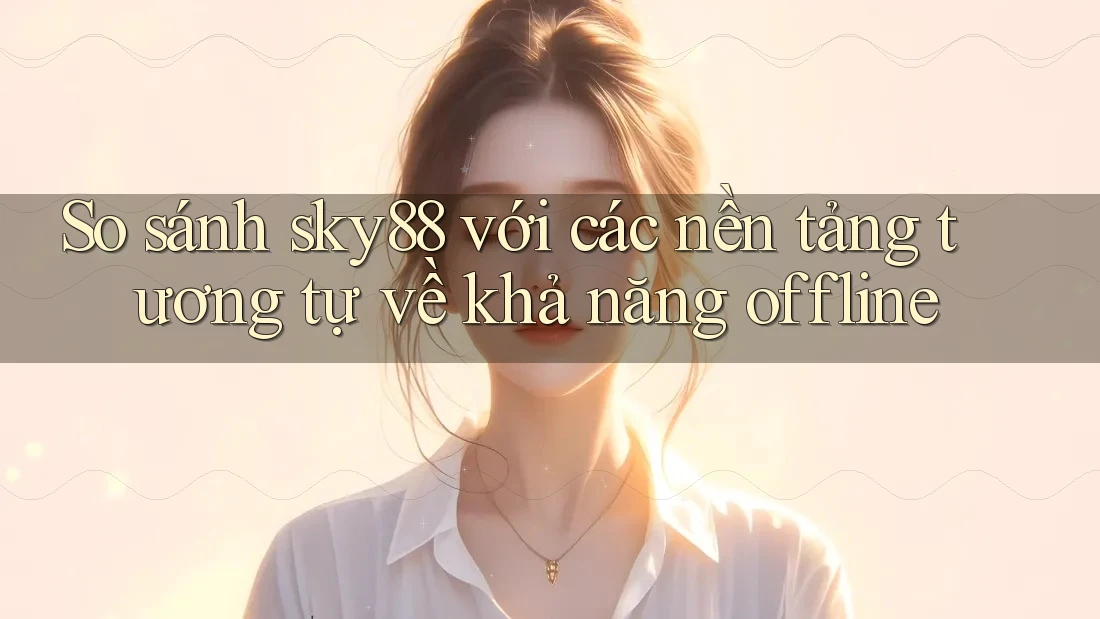 So sánh sky88 với các nền tảng tương tự về khả năng offline