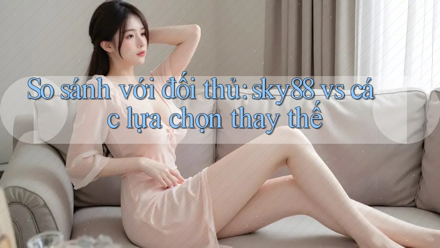 So sánh với đối thủ: sky88 vs các lựa chọn thay thế