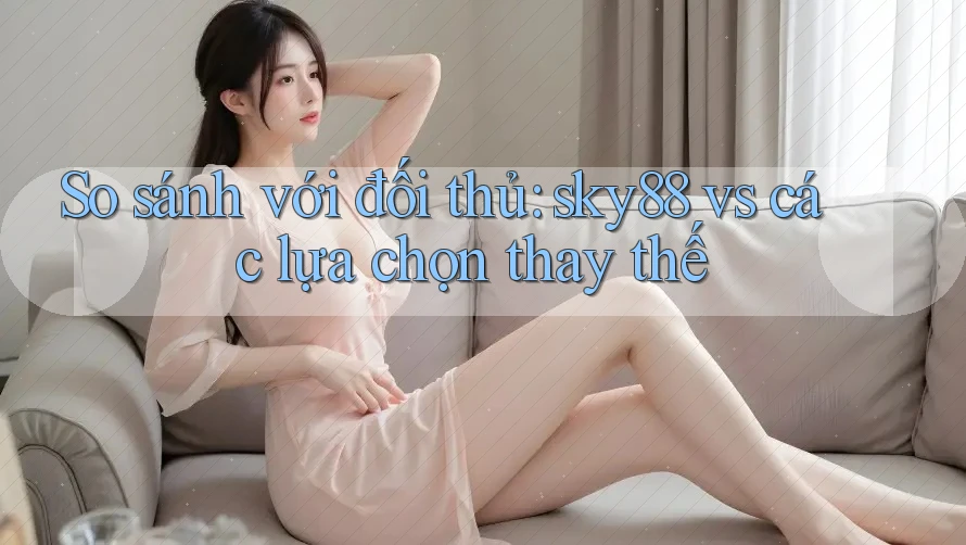 So sánh với đối thủ: sky88 vs các lựa chọn thay thế