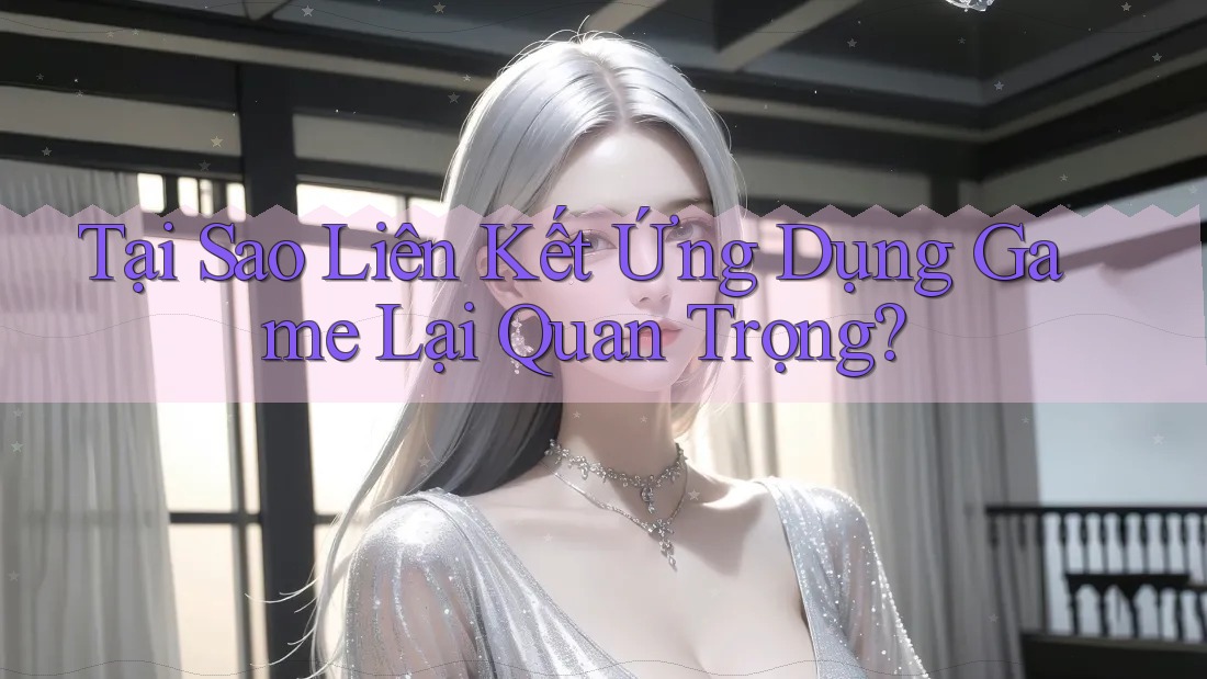 Tại Sao Liên Kết Ứng Dụng Game Lại Quan Trọng?