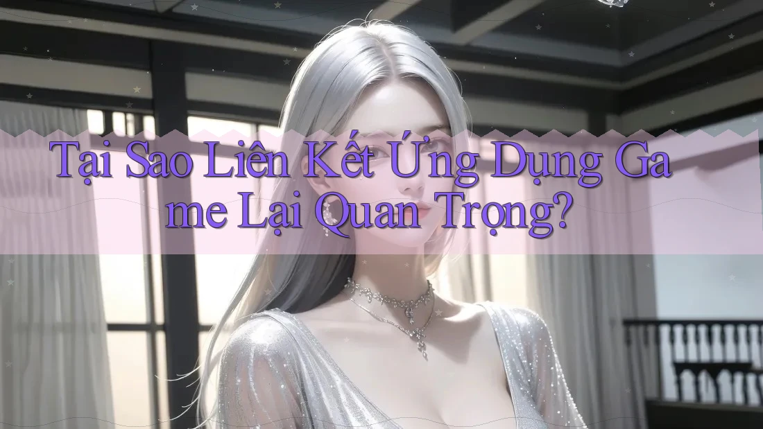 Tại Sao Liên Kết Ứng Dụng Game Lại Quan Trọng?