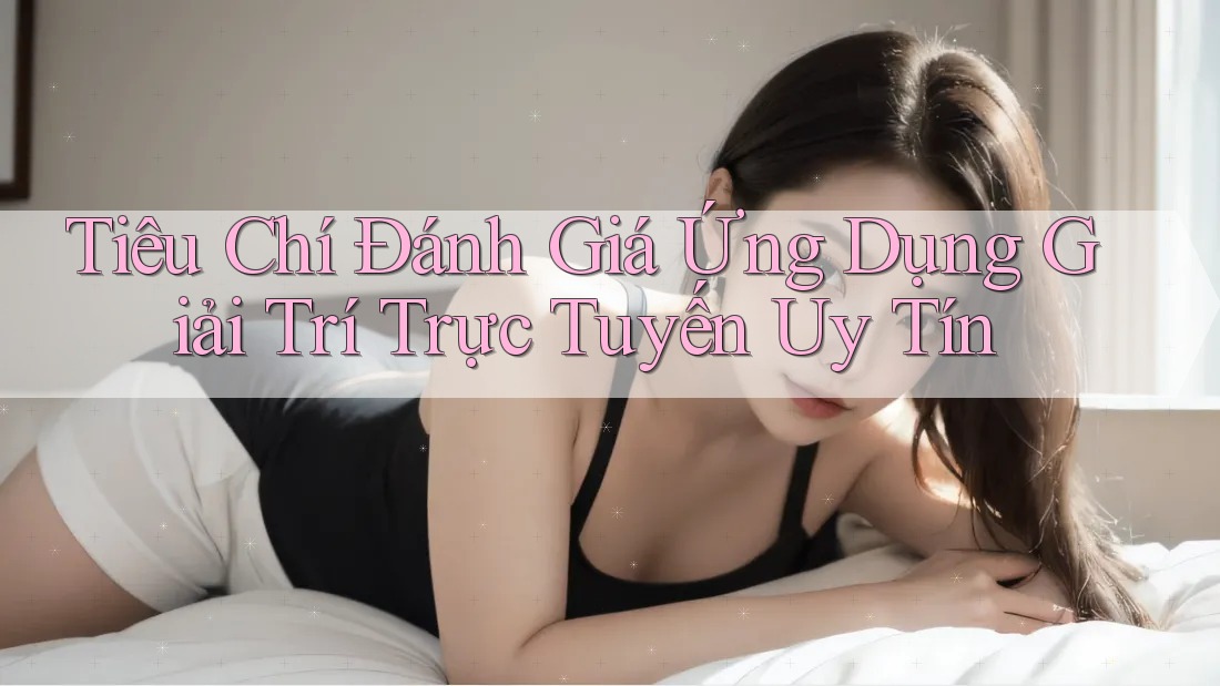 Tiêu Chí Đánh Giá Ứng Dụng Giải Trí Trực Tuyến Uy Tín