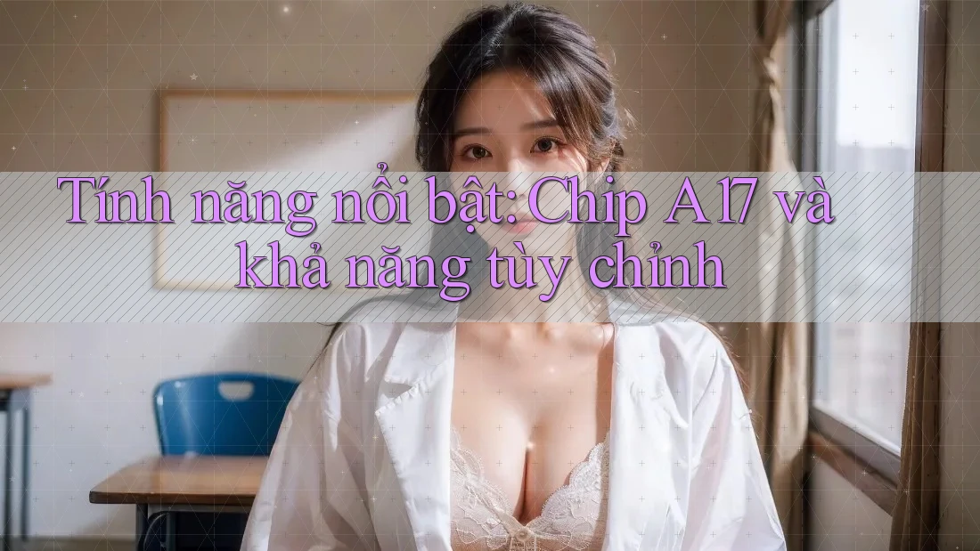 Tính năng nổi bật: Chip A17 và khả năng tùy chỉnh Tính năng nổi bật: Chip A17 và khả năng tùy chỉnh