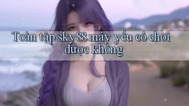 Toàn tập sky88 máy yếu có chơi được không