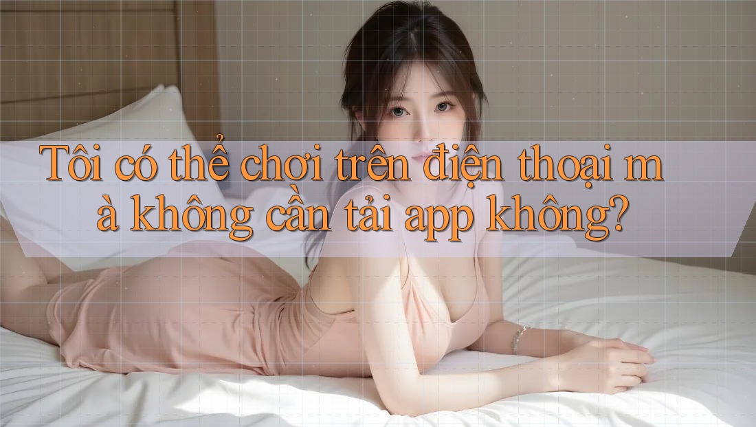 Tôi có thể chơi trên điện thoại mà không cần tải app không?