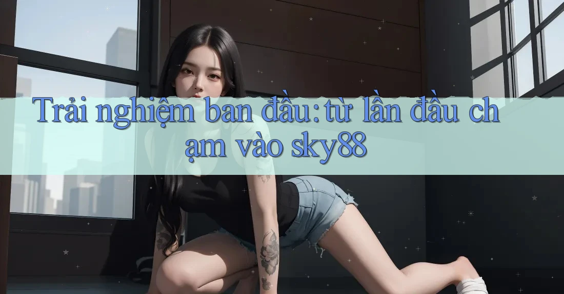 Trải nghiệm ban đầu: từ lần đầu chạm vào sky88 Trải nghiệm ban đầu: từ lần đầu chạm vào sky88