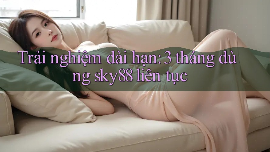 Trải nghiệm dài hạn: 3 tháng dùng sky88 liên tục Trải nghiệm dài hạn: 3 tháng dùng sky88 liên tục