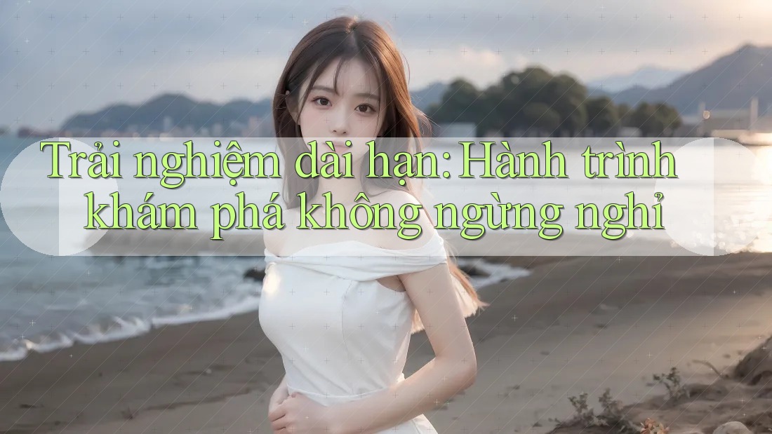 Trải nghiệm dài hạn: Hành trình khám phá không ngừng nghỉ