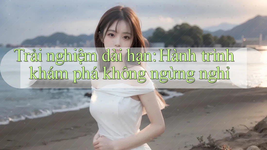 Trải nghiệm dài hạn: Hành trình khám phá không ngừng nghỉ Trải nghiệm dài hạn: Hành trình khám phá không ngừng nghỉ