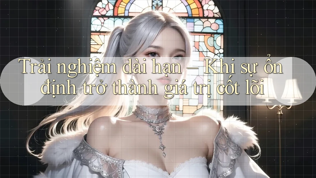 Trải nghiệm dài hạn – Khi sự ổn định trở thành giá trị cốt lõi