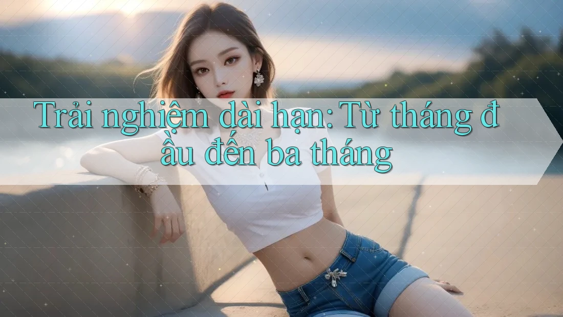 Trải nghiệm dài hạn: Từ tháng đầu đến ba tháng