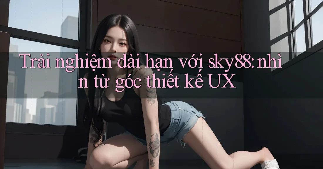 Trải nghiệm dài hạn với sky88: nhìn từ góc thiết kế UX Trải nghiệm dài hạn với sky88: nhìn từ góc thiết kế UX