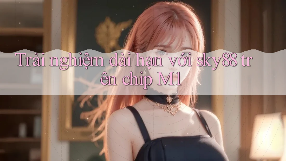 Trải nghiệm dài hạn với sky88 trên chip M1