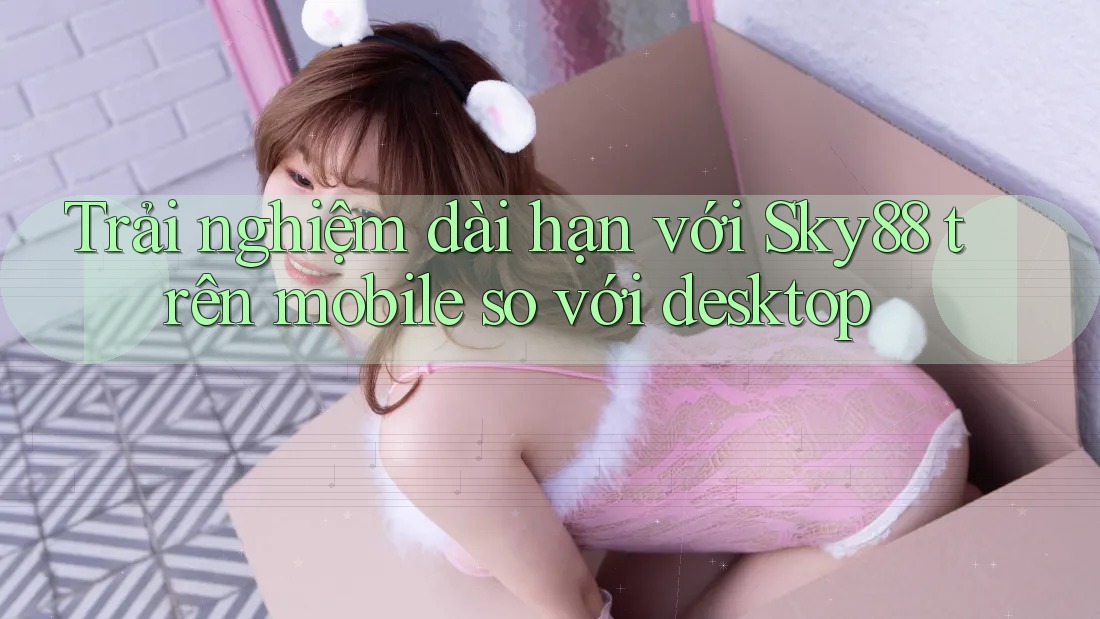 Trải nghiệm dài hạn với Sky88 trên mobile so với desktop