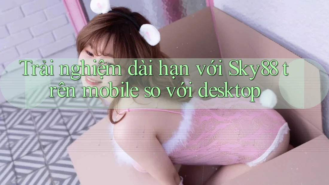 Trải nghiệm dài hạn với Sky88 trên mobile so với desktop
