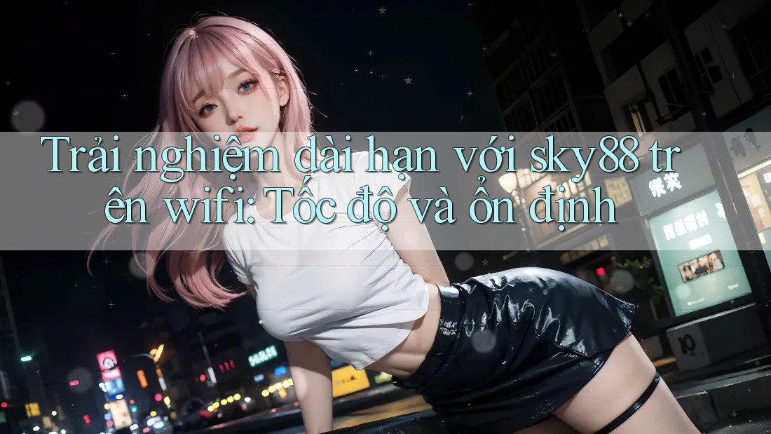 Trải nghiệm dài hạn với sky88 trên wifi: Tốc độ và ổn định
