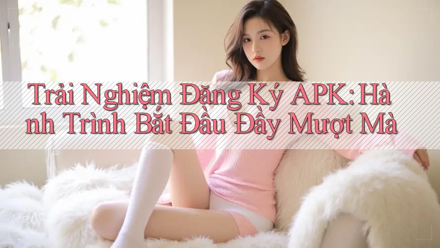 Trải Nghiệm Đăng Ký APK: Hành Trình Bắt Đầu Đầy Mượt Mà