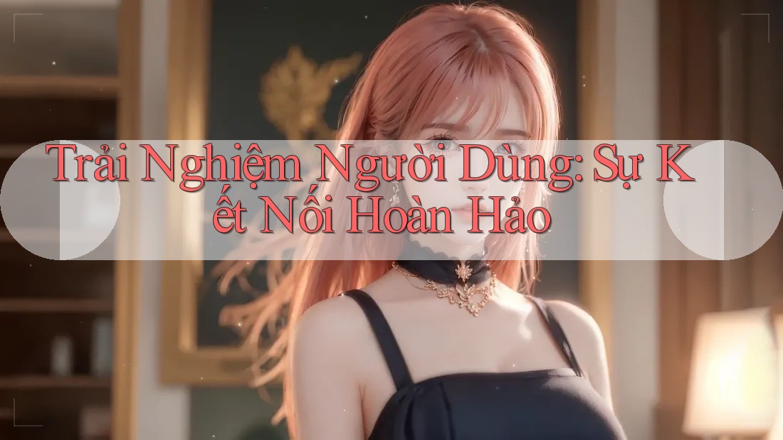 Trải Nghiệm Người Dùng: Sự Kết Nối Hoàn Hảo