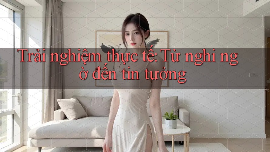 Trải nghiệm thực tế: Từ nghi ngờ đến tin tưởng