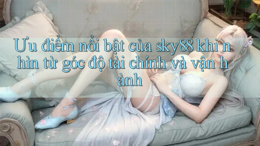 Ưu điểm nổi bật của sky88 khi nhìn từ góc độ tài chính và vận hành