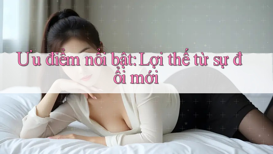 Ưu điểm nổi bật: Lợi thế từ sự đổi mới