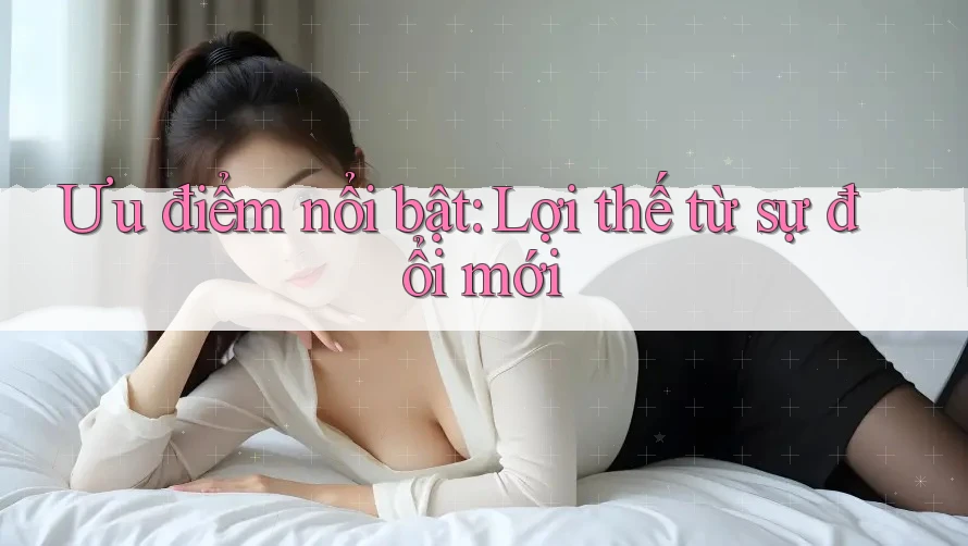 Ưu điểm nổi bật: Lợi thế từ sự đổi mới