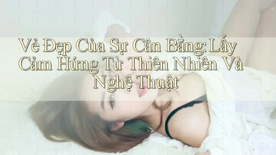 Vẻ Đẹp Của Sự Cân Bằng: Lấy Cảm Hứng Từ Thiên Nhiên Và Nghệ Thuật