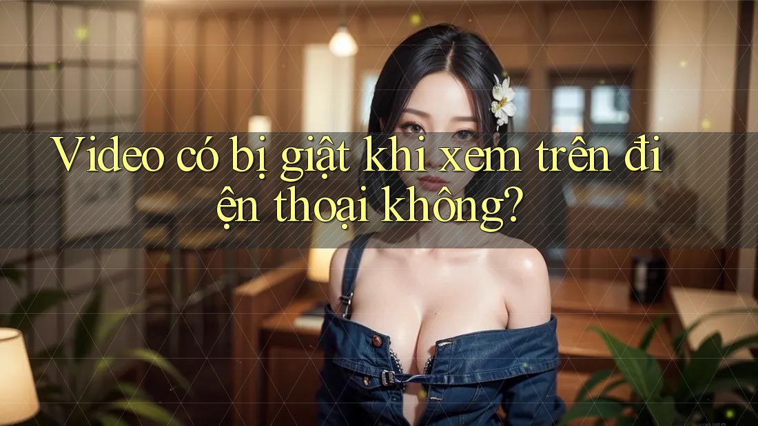 Video có bị giật khi xem trên điện thoại không?