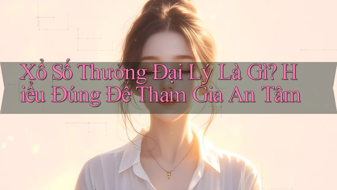 Xổ Số Thưởng Đại Lý Là Gì? Hiểu Đúng Để Tham Gia An Tâm