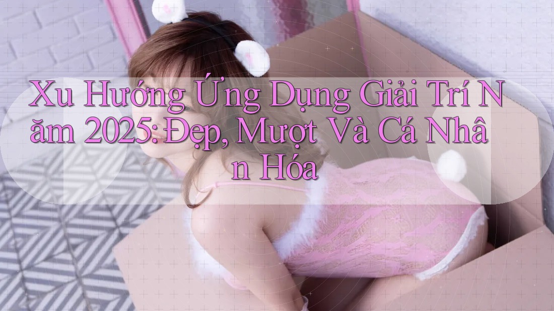 Xu Hướng Ứng Dụng Giải Trí Năm 2025: Đẹp, Mượt Và Cá Nhân Hóa