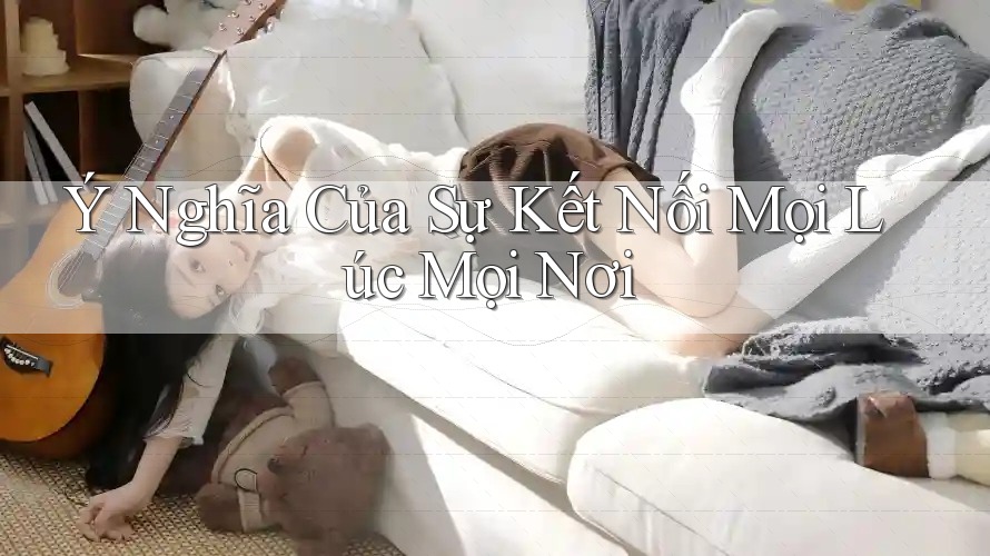Ý Nghĩa Của Sự Kết Nối Mọi Lúc Mọi Nơi Ý Nghĩa Của Sự Kết Nối Mọi Lúc Mọi Nơi