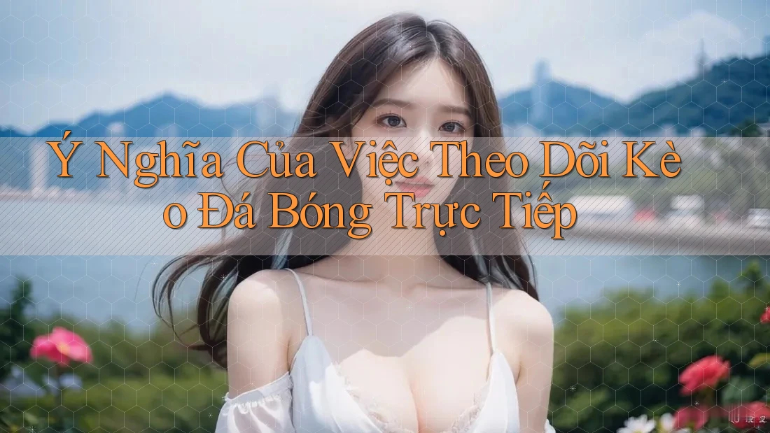 Ý Nghĩa Của Việc Theo Dõi Kèo Đá Bóng Trực Tiếp