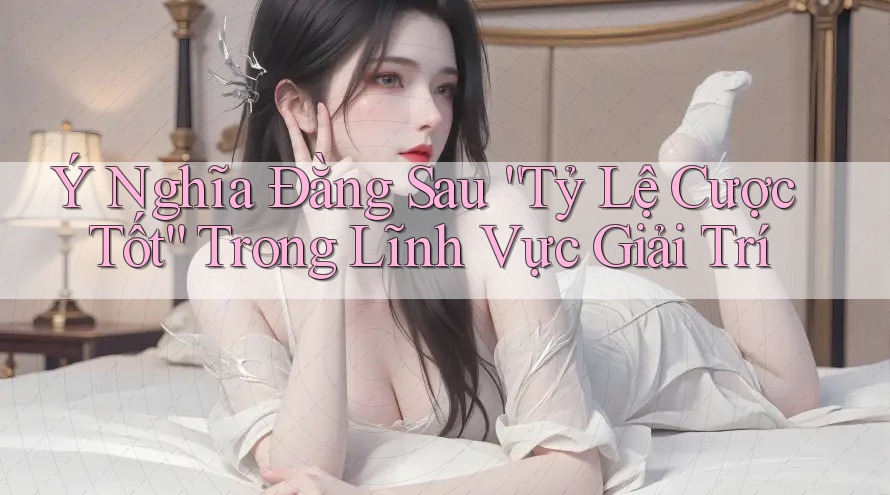 Ý Nghĩa Đằng Sau “Tỷ Lệ Cược Tốt” Trong Lĩnh Vực Giải Trí
